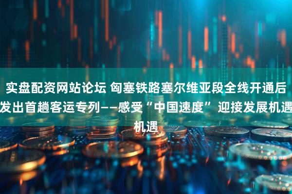 实盘配资网站论坛 匈塞铁路塞尔维亚段全线开通后发出首趟客运专列——感受“中国速度” 迎接发展机遇