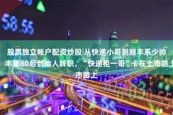股票独立帐户配资炒股 从快递小哥到顺丰系少帅，丰巢80后创始人辞职，“快递柜一哥”卡在上市路上