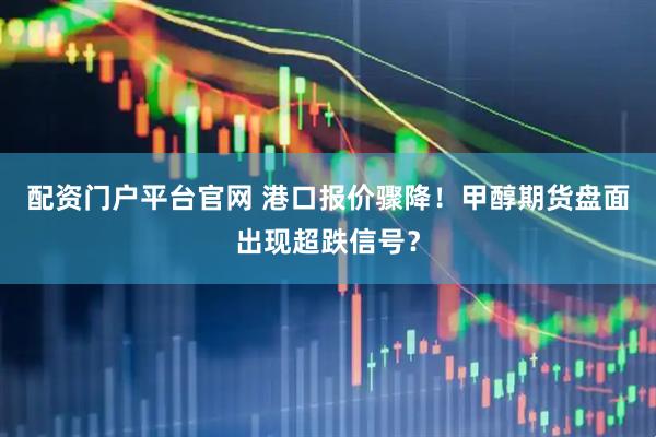 配资门户平台官网 港口报价骤降！甲醇期货盘面出现超跌信号？