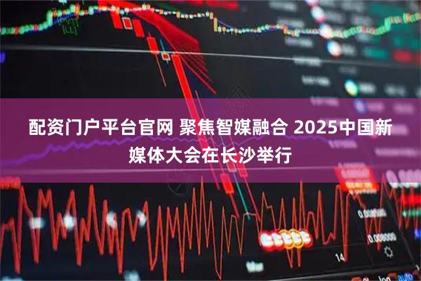 配资门户平台官网 聚焦智媒融合&#32;2025中国新媒体大会在长沙举行