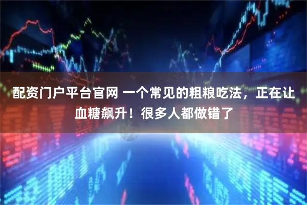 配资门户平台官网 一个常见的粗粮吃法，正在让血糖飙升！很多人都做错了