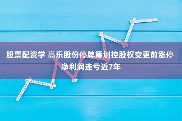 股票配资学 高乐股份停牌筹划控股权变更前涨停 净利润连亏近7年