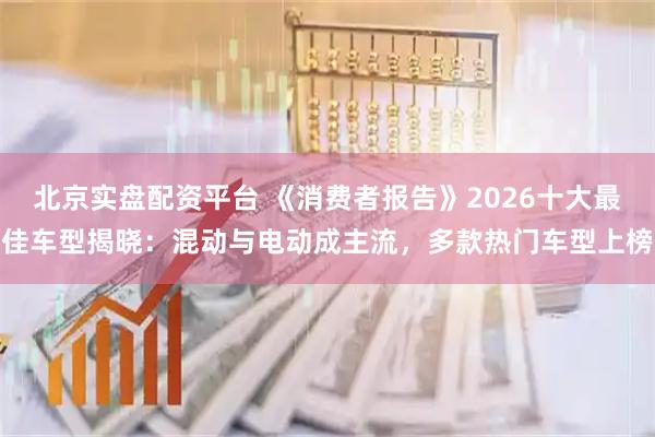 北京实盘配资平台 《消费者报告》2026十大最佳车型揭晓：混动与电动成主流，多款热门车型上榜