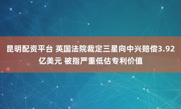昆明配资平台 英国法院裁定三星向中兴赔偿3.92亿美元 被指严重低估专利价值