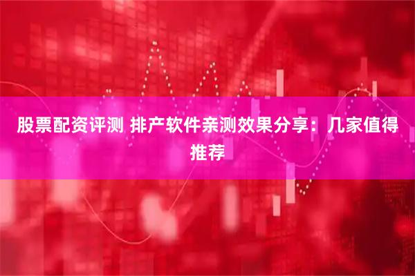 股票配资评测 排产软件亲测效果分享：几家值得推荐