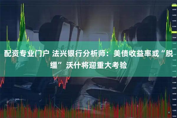 配资专业门户 法兴银行分析师:美债收益率或“脱缰” 沃什将迎重大考验
