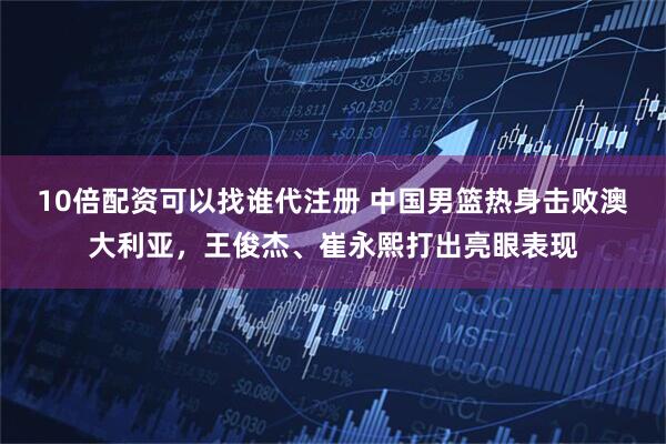 10倍配资可以找谁代注册 中国男篮热身击败澳大利亚,王俊杰、崔永熙打出亮眼表现