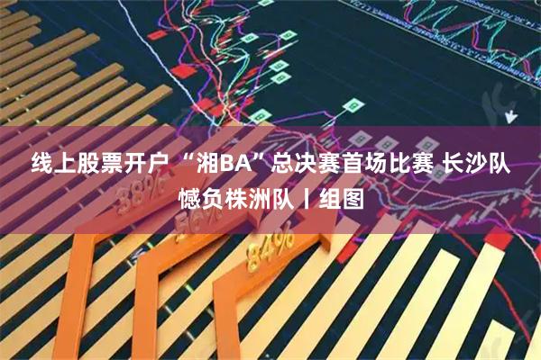 线上股票开户 “湘BA”总决赛首场比赛 长沙队憾负株洲队丨组图