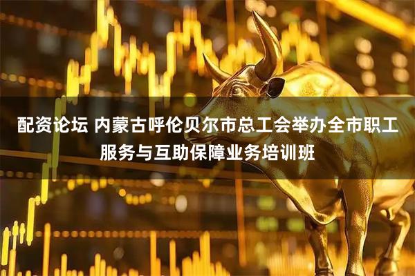 配资论坛 内蒙古呼伦贝尔市总工会举办全市职工服务与互助保障业务培训班