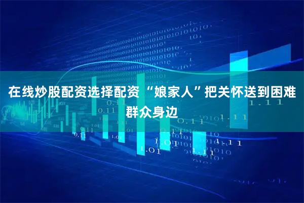 在线炒股配资选择配资 “娘家人”把关怀送到困难群众身边