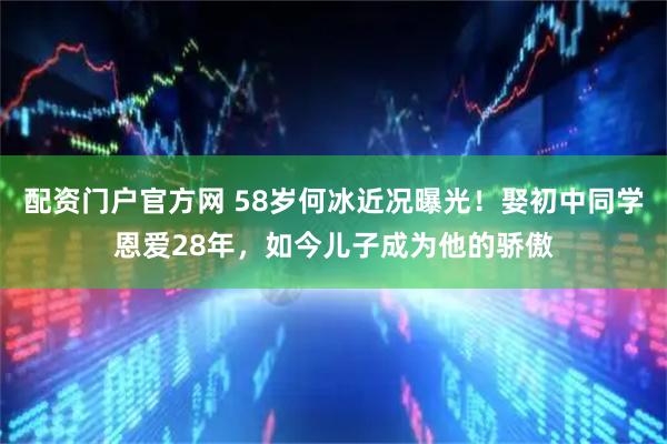 配资门户官方网 58岁何冰近况曝光！娶初中同学恩爱28年，如今儿子成为他的骄傲