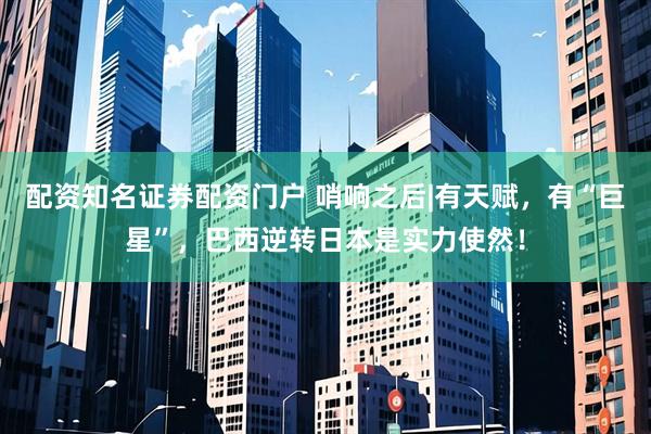 配资知名证券配资门户 哨响之后|有天赋，有“巨星”，巴西逆转日本是实力使然！