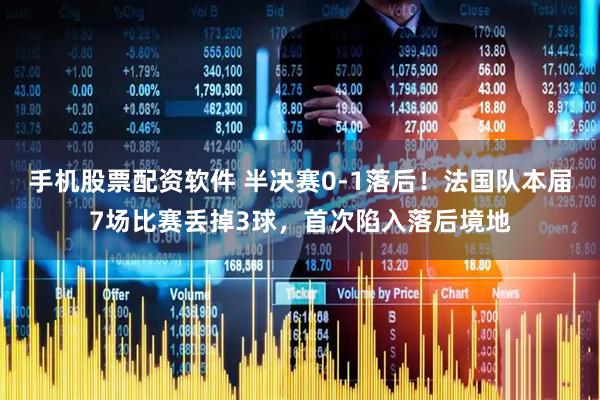 手机股票配资软件 半决赛0-1落后！法国队本届7场比赛丢掉3球，首次陷入落后境地