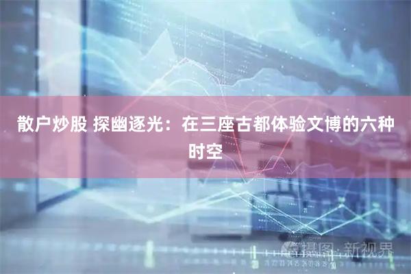 散户炒股 探幽逐光：在三座古都体验文博的六种时空
