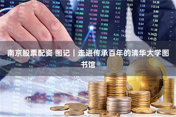南京股票配资 图记｜走进传承百年的清华大学图书馆