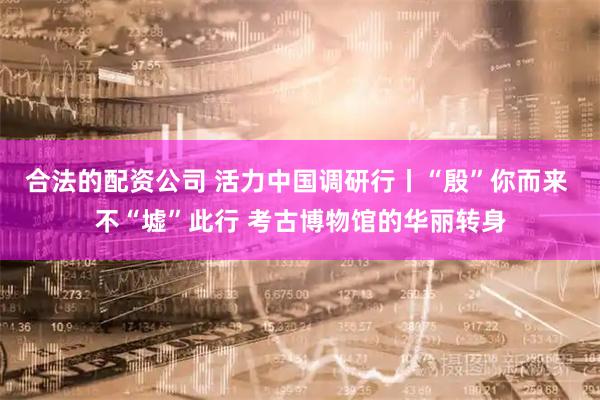 合法的配资公司 活力中国调研行丨“殷”你而来 不“墟”此行 考古博物馆的华丽转身