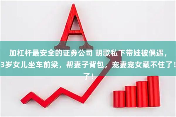 加杠杆最安全的证券公司 胡歌私下带娃被偶遇，3岁女儿坐车前梁，帮妻子背包，宠妻宠女藏不住了！