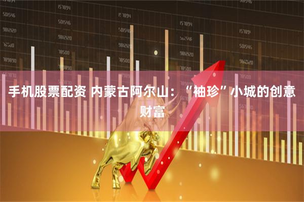 手机股票配资 内蒙古阿尔山：“袖珍”小城的创意财富