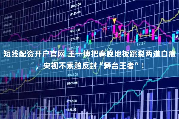 短线配资开户官网 王一博把春晚地板跳裂两道白痕，央视不索赔反封“舞台王者”！